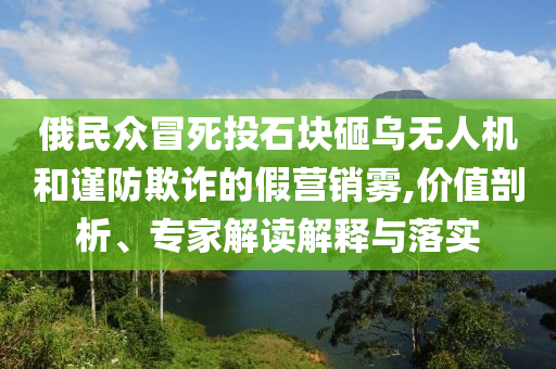 俄民眾冒死投石塊砸烏無人機(jī)和謹(jǐn)防欺詐的假營銷霧,價值剖析、專家解讀解釋與落實(shí)