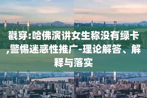戳穿:哈佛演講女生稱沒有綠卡,警惕迷惑性推廣-理論解答、解釋與落實(shí)