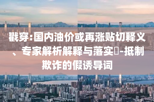 戳穿:國內(nèi)油價(jià)或再漲貼切釋義、專家解析解釋與落實(shí)?-抵制欺詐的假誘導(dǎo)詞