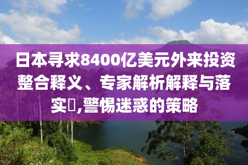 日本尋求8400億美元外來投資整合釋義、專家解析解釋與落實?,警惕迷惑的策略
