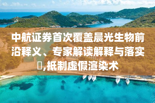 中航證券首次覆蓋晨光生物前沿釋義、專家解讀解釋與落實?,抵制虛假渲染術(shù)