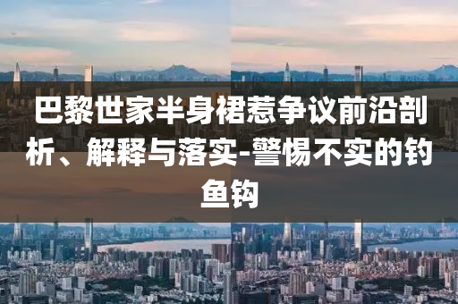 巴黎世家半身裙惹爭議前沿剖析、解釋與落實-警惕不實的釣魚鉤