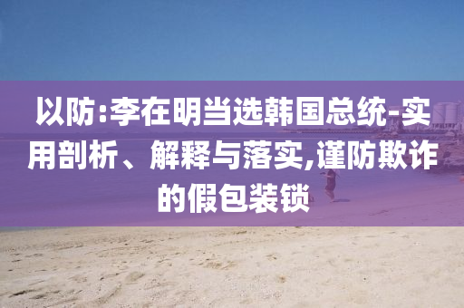 以防:李在明當選韓國總統(tǒng)-實用剖析、解釋與落實,謹防欺詐的假包裝鎖