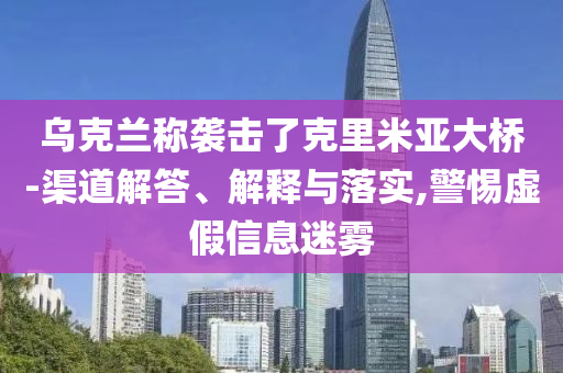 烏克蘭稱襲擊了克里米亞大橋-渠道解答、解釋與落實,警惕虛假信息迷霧