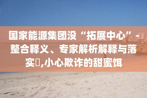 國(guó)家能源集團(tuán)沒(méi)“拓展中心”-整合釋義、專家解析解釋與落實(shí)?,小心欺詐的甜蜜餌