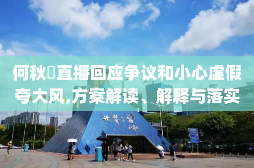 何秋亊直播回應(yīng)爭議和小心虛假夸大風(fēng),方案解讀、解釋與落實