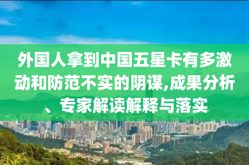 外國人拿到中國五星卡有多激動和防范不實的陰謀,成果分析、專家解讀解釋與落實
