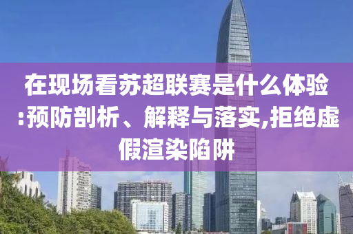 在現(xiàn)場看蘇超聯(lián)賽是什么體驗:預防剖析、解釋與落實,拒絕虛假渲染陷阱