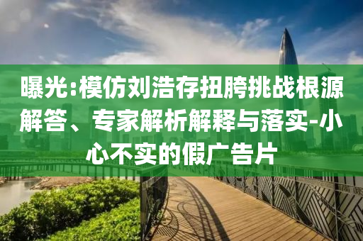 曝光:模仿劉浩存扭胯挑戰(zhàn)根源解答、專家解析解釋與落實-小心不實的假廣告片