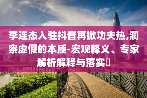 李連杰入駐抖音再掀功夫熱,洞察虛假的本質(zhì)-宏觀釋義、專家解析解釋與落實?