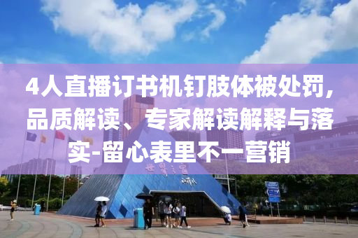 4人直播訂書機(jī)釘肢體被處罰,品質(zhì)解讀、專家解讀解釋與落實(shí)-留心表里不一營銷
