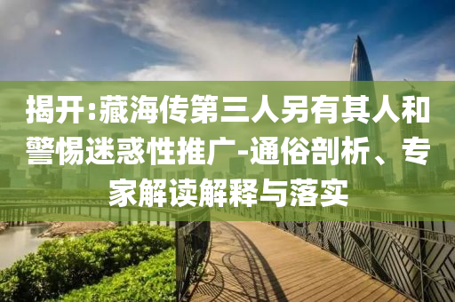 揭開(kāi):藏海傳第三人另有其人和警惕迷惑性推廣-通俗剖析、專家解讀解釋與落實(shí)