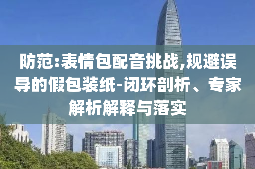 防范:表情包配音挑戰(zhàn),規(guī)避誤導的假包裝紙-閉環(huán)剖析、專家解析解釋與落實