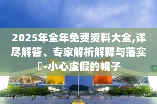 2025年全年免費資料大全,詳盡解答、專家解析解釋與落實?-小心虛假的幌子
