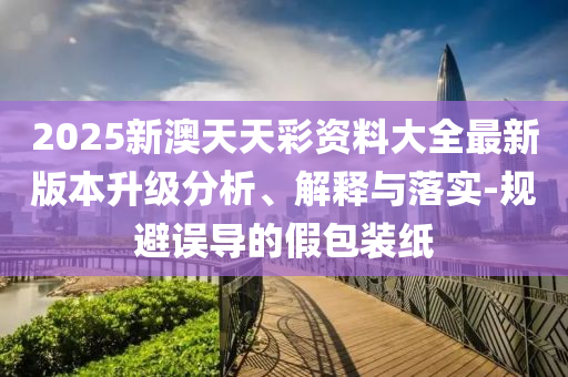 2025新澳天天彩資料大全最新版本升級分析、解釋與落實(shí)-規(guī)避誤導(dǎo)的假包裝紙