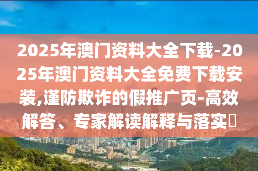 2025年澳門資料大全下載-2025年澳門資料大全免費(fèi)下載安裝,謹(jǐn)防欺詐的假推廣頁-高效解答、專家解讀解釋與落實(shí)?