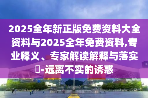 2025全年新正版免費資料大全資料與2025全年免費資料,專業(yè)釋義、專家解讀解釋與落實?-遠離不實的誘惑