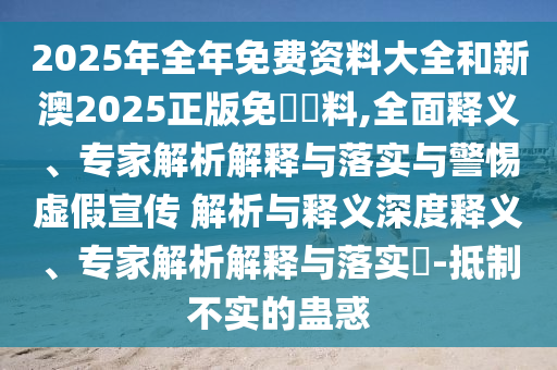 2025年全年免費(fèi)資料大全和新澳2025正版免費(fèi)資料,全面釋義、專家解析解釋與落實與警惕虛假宣傳 解析與釋義深度釋義、專家解析解釋與落實?-抵制不實的蠱惑
