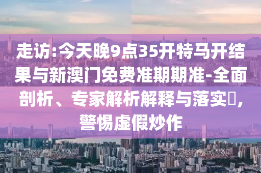 走訪(fǎng):今天晚9點(diǎn)35開(kāi)特馬開(kāi)結(jié)果與新澳門(mén)免費(fèi)準(zhǔn)期期準(zhǔn)-全面剖析、專(zhuān)家解析解釋與落實(shí)?,警惕虛假炒作