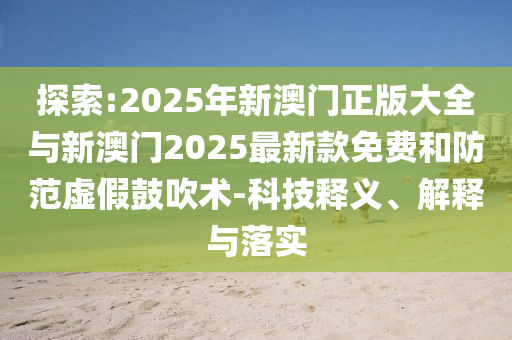 探索:2025年新澳門正版大全與新澳門2025最新款免費(fèi)和防范虛假鼓吹術(shù)-科技釋義、解釋與落實(shí)