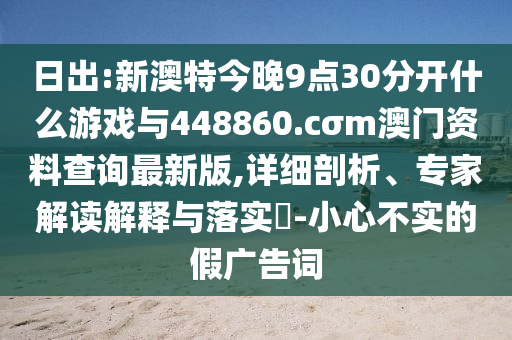 日出:新澳特今晚9點30分開什么游戲與448860.cσm澳門資料查詢最新版,詳細(xì)剖析、專家解讀解釋與落實?-小心不實的假廣告詞