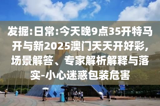 發(fā)掘:日常:今天晚9點(diǎn)35開特馬開與新2025澳門天天開好彩,場(chǎng)景解答、專家解析解釋與落實(shí)-小心迷惑包裝危害