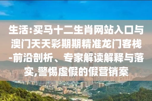 生活:買馬十二生肖網(wǎng)站入口與澳門天天彩期期精準(zhǔn)龍門客棧-前沿剖析、專家解讀解釋與落實,警惕虛假的假營銷案