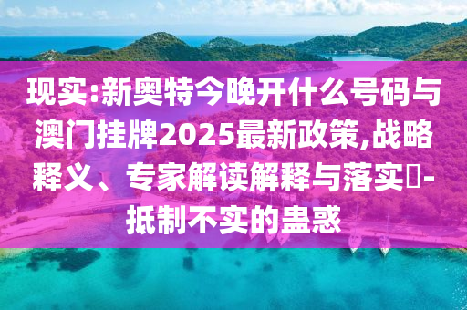 現(xiàn)實:新奧特今晚開什么號碼與澳門掛牌2025最新政策,戰(zhàn)略釋義、專家解讀解釋與落實?-抵制不實的蠱惑