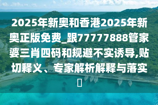 2025年新奧和香港2025年新奧正版免費_跟77777888管家婆三肖四碼和規(guī)避不實誘導,貼切釋義、專家解析解釋與落實?