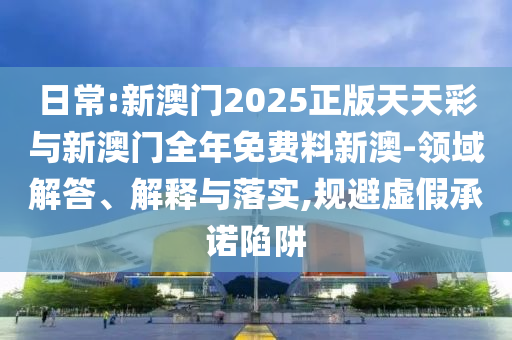 日常:新澳門2025正版天天彩與新澳門全年免費料新澳-領(lǐng)域解答、解釋與落實,規(guī)避虛假承諾陷阱