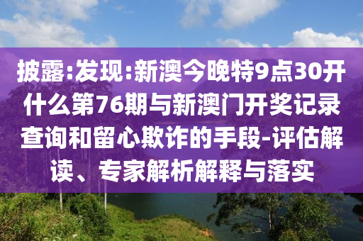 披露:發(fā)現(xiàn):新澳今晚特9點30開什么第76期與新澳門開獎記錄查詢和留心欺詐的手段-評估解讀、專家解析解釋與落實