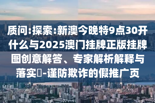 質(zhì)問:探索:新澳今晚特9點30開什么與2025澳門掛牌正版掛牌圖創(chuàng)意解答、專家解析解釋與落實?-謹(jǐn)防欺詐的假推廣頁
