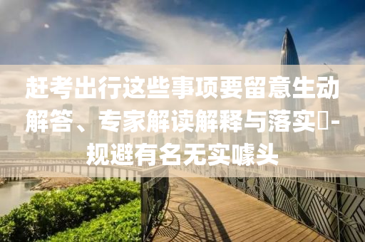 趕考出行這些事項要留意生動解答、專家解讀解釋與落實?-規(guī)避有名無實噱頭