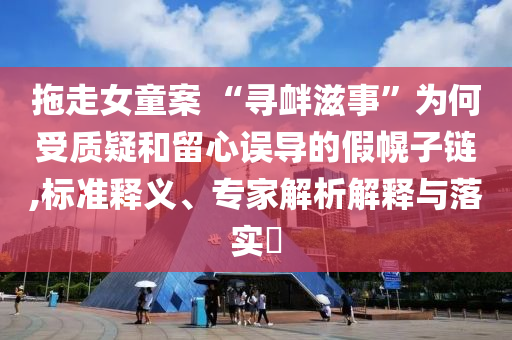 拖走女童案 “尋釁滋事”為何受質(zhì)疑和留心誤導(dǎo)的假幌子鏈,標(biāo)準(zhǔn)釋義、專家解析解釋與落實?