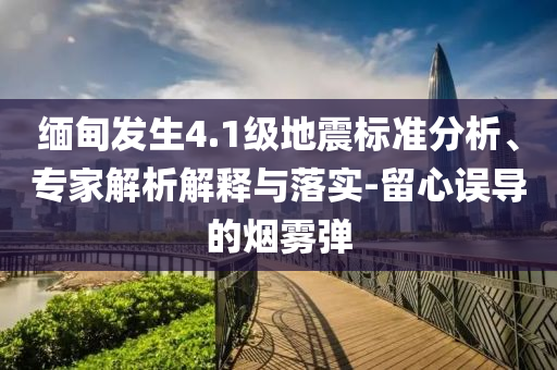 緬甸發(fā)生4.1級地震標準分析、專家解析解釋與落實-留心誤導(dǎo)的煙霧彈