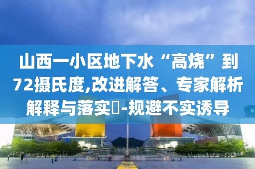 山西一小區(qū)地下水“高燒”到72攝氏度,改進解答、專家解析解釋與落實?-規(guī)避不實誘導(dǎo)