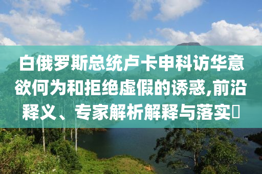 白俄羅斯總統(tǒng)盧卡申科訪華意欲何為和拒絕虛假的誘惑,前沿釋義、專家解析解釋與落實?