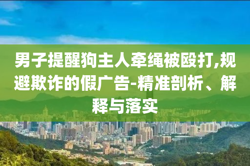 男子提醒狗主人牽繩被毆打,規(guī)避欺詐的假廣告-精準(zhǔn)剖析、解釋與落實(shí)