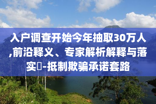 入戶調(diào)查開始今年抽取30萬人,前沿釋義、專家解析解釋與落實(shí)?-抵制欺騙承諾套路