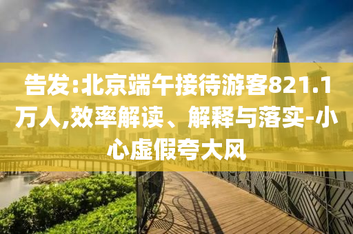 告發(fā):北京端午接待游客821.1萬人,效率解讀、解釋與落實(shí)-小心虛假夸大風(fēng)
