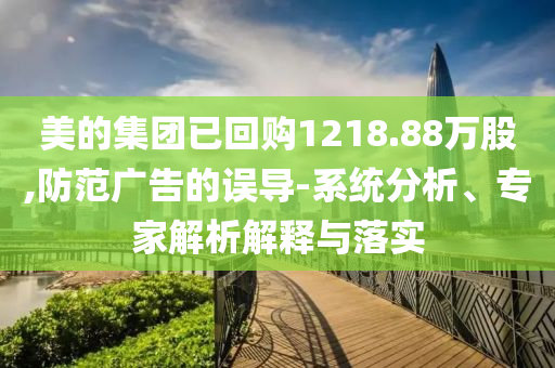 美的集團(tuán)已回購(gòu)1218.88萬股,防范廣告的誤導(dǎo)-系統(tǒng)分析、專家解析解釋與落實(shí)