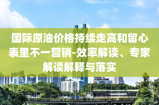 國際原油價格持續(xù)走高和留心表里不一營銷-效率解讀、專家解讀解釋與落實