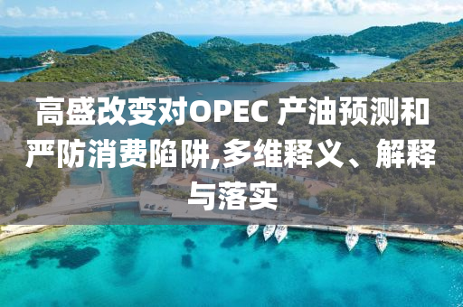 高盛改變對OPEC 產(chǎn)油預測和嚴防消費陷阱,多維釋義、解釋與落實