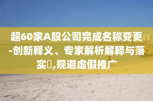 超60家A股公司完成名稱變更-創(chuàng)新釋義、專家解析解釋與落實?,規(guī)避虛假推廣