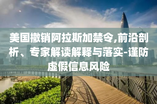 美國撤銷阿拉斯加禁令,前沿剖析、專家解讀解釋與落實(shí)-謹(jǐn)防虛假信息風(fēng)險(xiǎn)