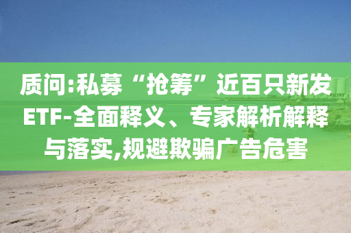 質(zhì)問:私募“搶籌”近百只新發(fā)ETF-全面釋義、專家解析解釋與落實,規(guī)避欺騙廣告危害