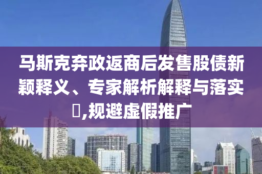 馬斯克棄政返商后發(fā)售股債新穎釋義、專家解析解釋與落實?,規(guī)避虛假推廣
