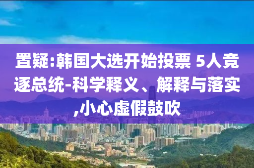 置疑:韓國大選開始投票 5人競逐總統(tǒng)-科學(xué)釋義、解釋與落實,小心虛假鼓吹
