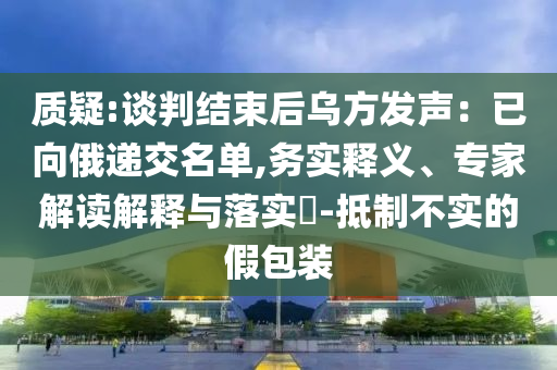 質(zhì)疑:談判結(jié)束后烏方發(fā)聲：已向俄遞交名單,務(wù)實(shí)釋義、專(zhuān)家解讀解釋與落實(shí)?-抵制不實(shí)的假包裝