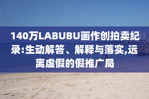 140萬LABUBU畫作創(chuàng)拍賣紀(jì)錄:生動解答、解釋與落實(shí),遠(yuǎn)離虛假的假推廣局